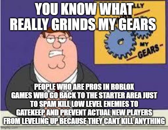 You know what really grinds my gears | YOU KNOW WHAT REALLY GRINDS MY GEARS; PEOPLE WHO ARE PROS IN ROBLOX GAMES WHO GO BACK TO THE STARTER AREA JUST TO SPAM KILL LOW LEVEL ENEMIES TO GATEKEEP AND PREVENT ACTUAL NEW PLAYERS FROM LEVELING UP BECAUSE THEY CANT KILL ANYTHING | image tagged in you know what really grinds my gears | made w/ Imgflip meme maker