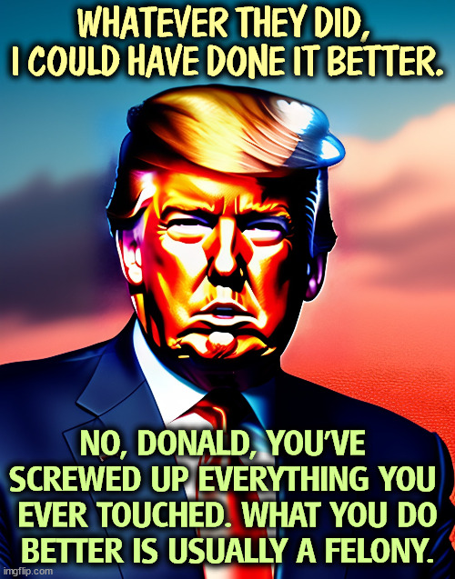 WHATEVER THEY DID, 
I COULD HAVE DONE IT BETTER. NO, DONALD, YOU'VE 

SCREWED UP EVERYTHING YOU 
EVER TOUCHED. WHAT YOU DO BETTER IS USUALLY A FELONY. | image tagged in trump,brag,incompetence,screwed up | made w/ Imgflip meme maker