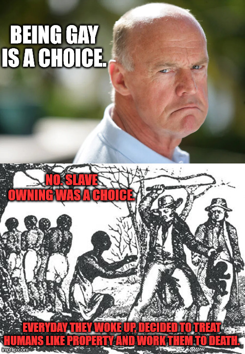 BEING GAY IS A CHOICE. NO. SLAVE OWNING WAS A CHOICE. EVERYDAY THEY WOKE UP, DECIDED TO TREAT HUMANS LIKE PROPERTY AND WORK THEM TO DEATH. | image tagged in angry conservative,o'reilly slavery | made w/ Imgflip meme maker