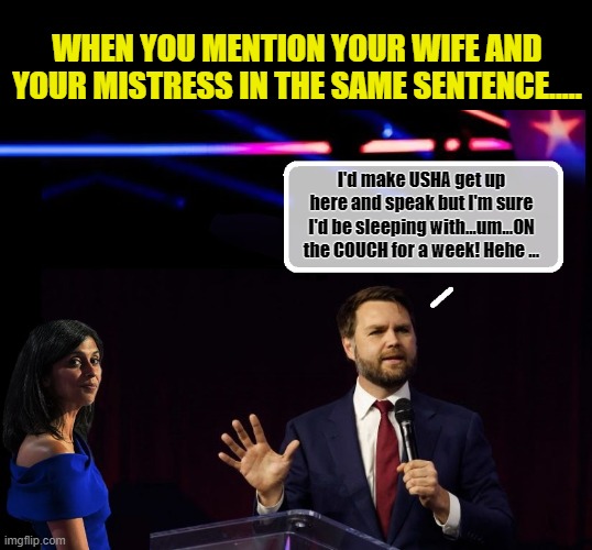 JD Vance...Just Plain Weird.... | WHEN YOU MENTION YOUR WIFE AND YOUR MISTRESS IN THE SAME SENTENCE..... I'd make USHA get up here and speak but I'm sure I'd be sleeping with...um...ON the COUCH for a week! Hehe ... | image tagged in vice president,clown car republicans,political meme,presidential election | made w/ Imgflip meme maker