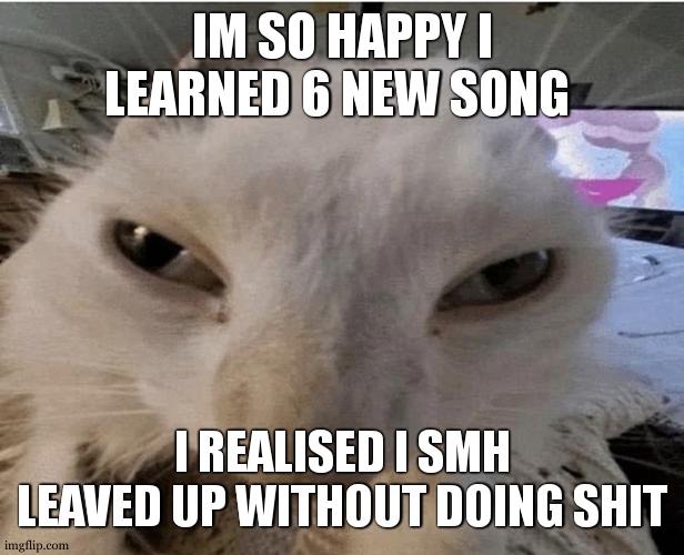 my fingers are still burning somehow | IM SO HAPPY I LEARNED 6 NEW SONG; I REALISED I SMH LEAVED UP WITHOUT DOING SHIT | image tagged in g | made w/ Imgflip meme maker