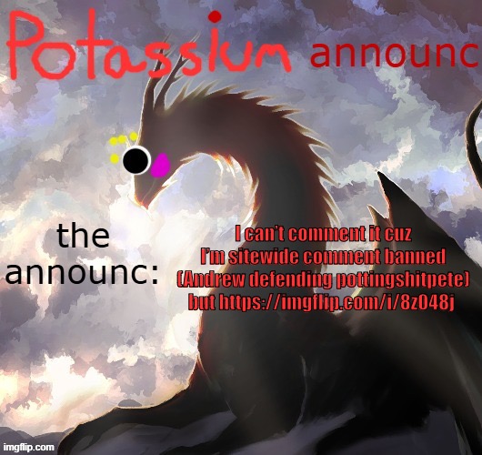 https://imgflip.com/i/8z048j | I can’t comment it cuz I’m sitewide comment banned (Andrew defending pottingshitpete) but https://imgflip.com/i/8z048j | image tagged in potassium announcement template thanks toelicker43 | made w/ Imgflip meme maker