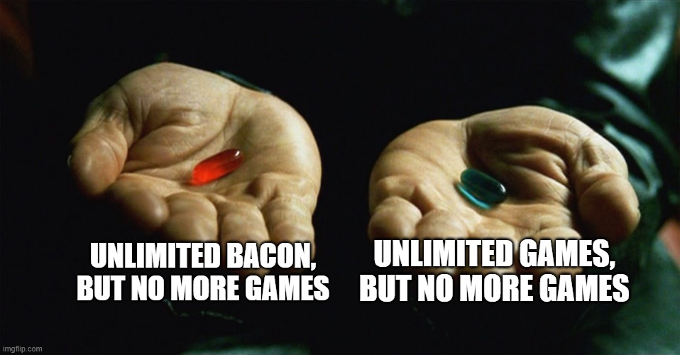 Red pill blue pill | UNLIMITED BACON, BUT NO MORE GAMES; UNLIMITED GAMES, BUT NO MORE GAMES | image tagged in red pill blue pill | made w/ Imgflip meme maker