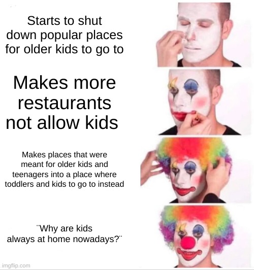 Clown Applying Makeup | Starts to shut down popular places for older kids to go to; Makes more restaurants not allow kids; Makes places that were meant for older kids and teenagers into a place where toddlers and kids to go to instead; ¨Why are kids always at home nowadays?¨ | image tagged in memes,clown applying makeup | made w/ Imgflip meme maker