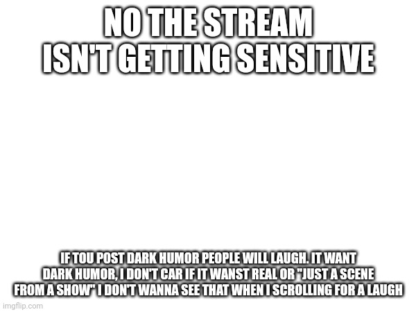 NO THE STREAM ISN'T GETTING SENSITIVE; IF TOU POST DARK HUMOR PEOPLE WILL LAUGH. IT WANT DARK HUMOR, I DON'T CAR IF IT WANST REAL OR "JUST A SCENE FROM A SHOW" I DON'T WANNA SEE THAT WHEN I SCROLLING FOR A LAUGH | made w/ Imgflip meme maker