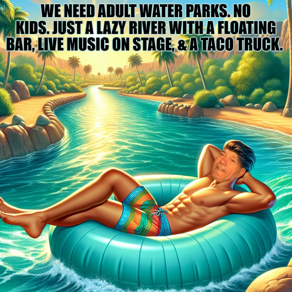 we need adult water parks | WE NEED ADULT WATER PARKS. NO KIDS. JUST A LAZY RIVER WITH A FLOATING BAR, LIVE MUSIC ON STAGE, & A TACO TRUCK. | image tagged in water parks,adult,kewlew | made w/ Imgflip meme maker