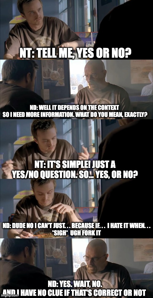 NT vs ND convo | NT: TELL ME, YES OR NO? ND: WELL IT DEPENDS ON THE CONTEXT 
SO I NEED MORE INFORMATION. WHAT DO YOU MEAN, EXACTLY? NT: IT'S SIMPLE! JUST A YES/NO QUESTION. SO... YES, OR NO? ND: DUDE NO I CAN'T JUST. . . BECAUSE IF. . .  I HATE IT WHEN. . .
*SIGH*  UGH FORK IT; ND: YES. WAIT, NO.
AND I HAVE NO CLUE IF THAT'S CORRECT OR NOT | image tagged in jesse wtf are you talking about | made w/ Imgflip meme maker