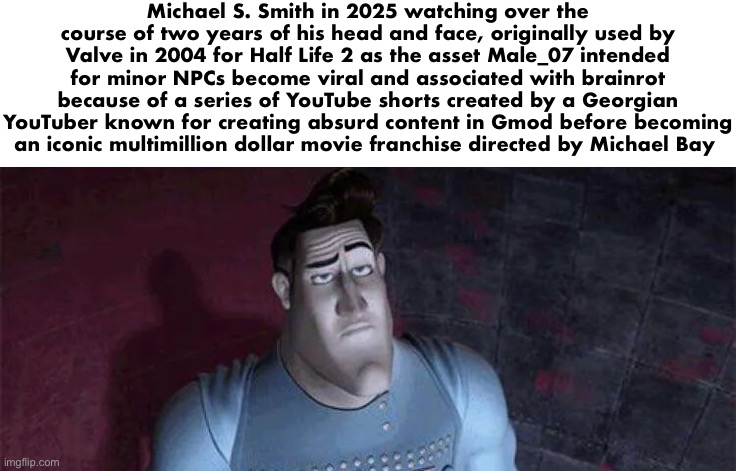 Unimpressed Metro Man | Michael S. Smith in 2025 watching over the course of two years of his head and face, originally used by Valve in 2004 for Half Life 2 as the asset Male_07 intended for minor NPCs become viral and associated with brainrot because of a series of YouTube shorts created by a Georgian YouTuber known for creating absurd content in Gmod before becoming an iconic multimillion dollar movie franchise directed by Michael Bay | image tagged in unimpressed metro man | made w/ Imgflip meme maker