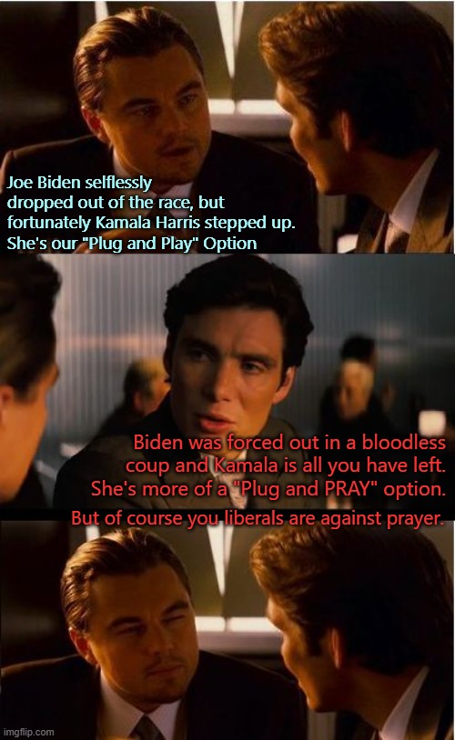 Replacing a dead battery with the wrong battery. | Joe Biden selflessly dropped out of the race, but fortunately Kamala Harris stepped up.
She's our "Plug and Play" Option; Biden was forced out in a bloodless coup and Kamala is all you have left.  She's more of a "Plug and PRAY" option. But of course you liberals are against prayer. | image tagged in memes,inception,kamala harris,joe biden,democrats | made w/ Imgflip meme maker