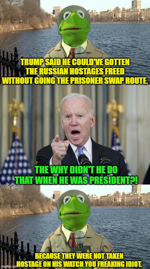 It's the little details like that which matter. | TRUMP SAID HE COULD'VE GOTTEN THE RUSSIAN HOSTAGES FREED WITHOUT GOING THE PRISONER SWAP ROUTE. THE WHY DIDN'T HE DO THAT WHEN HE WAS PRESIDENT?! BECAUSE THEY WERE NOT TAKEN HOSTAGE ON HIS WATCH YOU FREAKING IDIOT. | image tagged in kermit news report | made w/ Imgflip meme maker