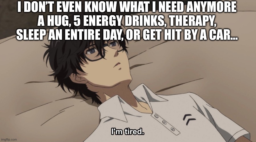 I’ve been mentally and physically exhausted and maybe sick all the fuken day… | I DON’T EVEN KNOW WHAT I NEED ANYMORE
A HUG, 5 ENERGY DRINKS, THERAPY, SLEEP AN ENTIRE DAY, OR GET HIT BY A CAR… | image tagged in i'm tired | made w/ Imgflip meme maker