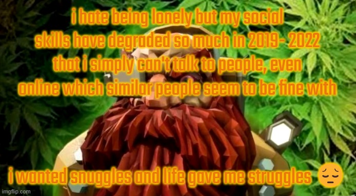 weed | i hate being lonely but my social skills have degraded so much in 2019- 2022 that i simply can't talk to people, even online which similar people seem to be fine with; i wanted snuggles and life gave me struggles 😔 | image tagged in weed | made w/ Imgflip meme maker