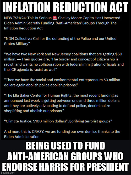 US taxpayer money going to groups who endorse Harris for President | INFLATION REDUCTION ACT; BEING USED TO FUND ANTI-AMERICAN GROUPS WHO ENDORSE HARRIS FOR PRESIDENT | image tagged in follow the money,anti american groups,receiving taxpayer money | made w/ Imgflip meme maker