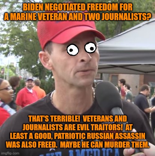 Trump supporter | BIDEN NEGOTIATED FREEDOM FOR A MARINE VETERAN AND TWO JOURNALISTS? THAT'S TERRIBLE!  VETERANS AND JOURNALISTS ARE EVIL TRAITORS!  AT LEAST A GOOD, PATRIOTIC RUSSIAN ASSASSIN WAS ALSO FREED.  MAYBE HE CAN MURDER THEM. | image tagged in trump supporter,evil overlord rules,crazy people | made w/ Imgflip meme maker