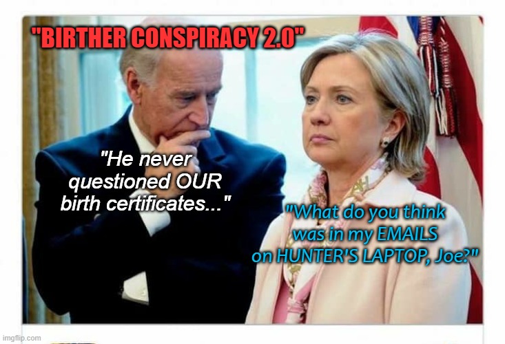 Joe Biden and Hillary Clinton awkward | "BIRTHER CONSPIRACY 2.0"; "He never questioned OUR
birth certificates..."; "What do you think was in my EMAILS on HUNTER'S LAPTOP, Joe?" | image tagged in joe biden and hillary clinton awkward | made w/ Imgflip meme maker