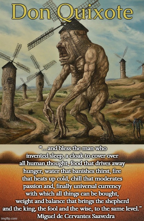 Don Quixote; "…and bless the man who invented sleep, a cloak to cover over all human thought, food that drives away hunger, water that banishes thirst, fire that heats up cold, chill that moderates passion and, finally universal currency with which all things can be bought, weight and balance that brings the shepherd and the king, the fool and the wise, to the same level.”
     Miguel de Cervantes Saavedra | image tagged in literature,spain,windmill,giants,spanish,novel | made w/ Imgflip meme maker