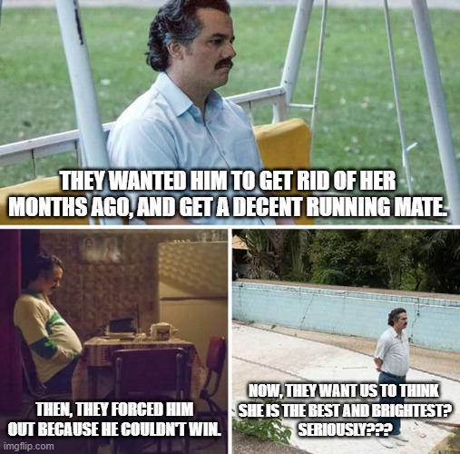 Sad Pablo Escobar | THEY WANTED HIM TO GET RID OF HER MONTHS AGO, AND GET A DECENT RUNNING MATE. THEN, THEY FORCED HIM OUT BECAUSE HE COULDN'T WIN. NOW, THEY WANT US TO THINK 
SHE IS THE BEST AND BRIGHTEST?
SERIOUSLY??? | image tagged in memes,sad pablo escobar | made w/ Imgflip meme maker
