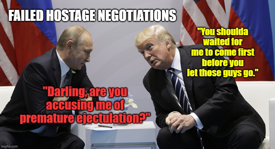 Trump and Putin | FAILED HOSTAGE NEGOTIATIONS; "You shoulda waited for me to come first before you let those guys go."; "Darling, are you accusing me of premature ejectulation?" | image tagged in trump and putin | made w/ Imgflip meme maker