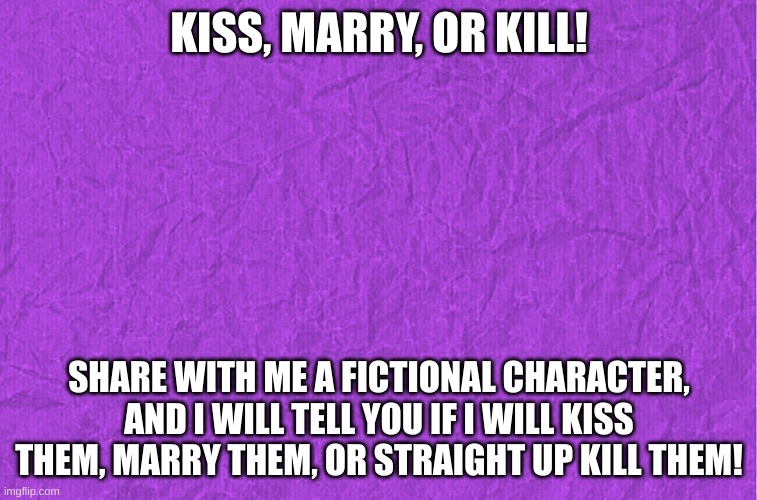 Generic purple background | KISS, MARRY, OR KILL! SHARE WITH ME A FICTIONAL CHARACTER, AND I WILL TELL YOU IF I WILL KISS THEM, MARRY THEM, OR STRAIGHT UP KILL THEM! | image tagged in generic purple background | made w/ Imgflip meme maker