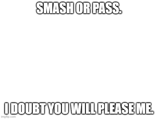 SMASH OR PASS. I DOUBT YOU WILL PLEASE ME. | made w/ Imgflip meme maker