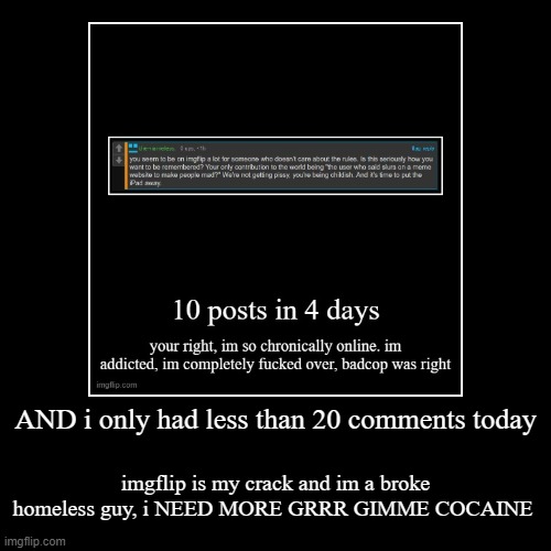 anyways chat im logging off (big shocker because im so ADDICTED) cya | AND i only had less than 20 comments today | imgflip is my crack and im a broke homeless guy, i NEED MORE GRRR GIMME COCAINE | image tagged in funny,demotivationals | made w/ Imgflip demotivational maker