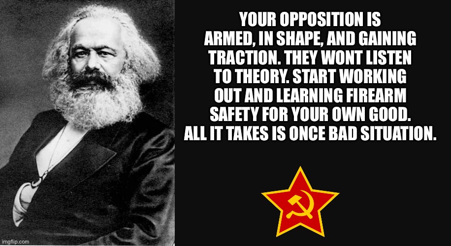 Karl Marx Quote | YOUR OPPOSITION IS ARMED, IN SHAPE, AND GAINING TRACTION. THEY WONT LISTEN TO THEORY. START WORKING OUT AND LEARNING FIREARM SAFETY FOR YOUR OWN GOOD. ALL IT TAKES IS ONCE BAD SITUATION. | image tagged in karl marx quote,memes,motivational,leftists,shitpost,relatable memes | made w/ Imgflip meme maker