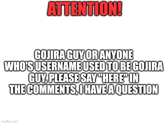 Gojira Guy | ATTENTION! GOJIRA GUY OR ANYONE WHO'S USERNAME USED TO BE GOJIRA GUY, PLEASE SAY "HERE" IN THE COMMENTS, I HAVE A QUESTION | image tagged in blank white template,godzilla,the isle | made w/ Imgflip meme maker