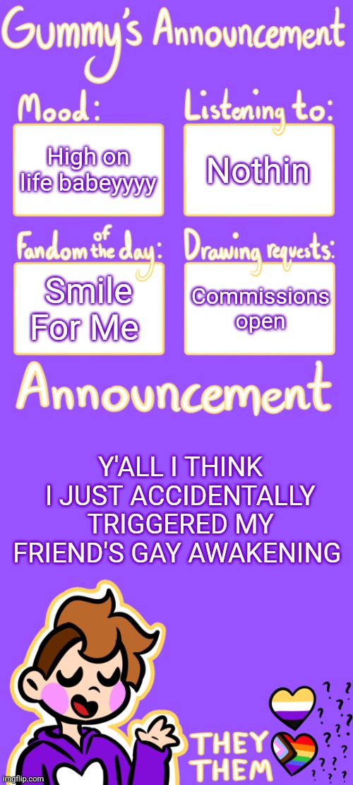 story in comments | High on life babeyyyy; Nothin; Smile For Me; Commissions open; Y'ALL I THINK I JUST ACCIDENTALLY TRIGGERED MY FRIEND'S GAY AWAKENING | image tagged in gummy's announcement template 3 | made w/ Imgflip meme maker
