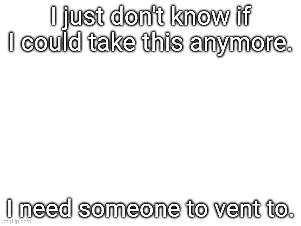 I just don't know if I could take this anymore. I need someone to vent to. | made w/ Imgflip meme maker