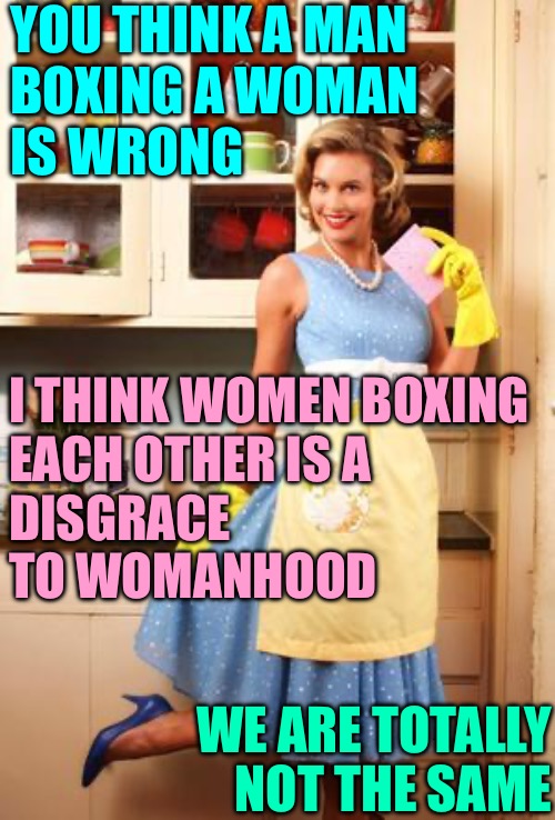 A Woman’s Place is Not in the Boxing Ring | YOU THINK A MAN
BOXING A WOMAN
IS WRONG; I THINK WOMEN BOXING
EACH OTHER IS A
DISGRACE
TO WOMANHOOD; WE ARE TOTALLY NOT THE SAME | image tagged in happy house wife,olympics,boxing,topic of the day,memes,we are not the same | made w/ Imgflip meme maker