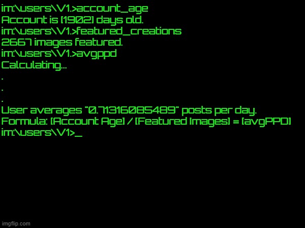 Basically, I average less than 1 post per day. Go outside fiends. | im:\users\V1.>account_age
Account is [1902] days old.
im:\users\V1.>featured_creations
2667 images featured.
im:\users\V1.>avgppd
Calculating...
.
.
.
User averages "0.71316085489" posts per day.
Formula: [Account Age] / [Featured Images] = [avgPPD]
im:\users\V1>_ | made w/ Imgflip meme maker