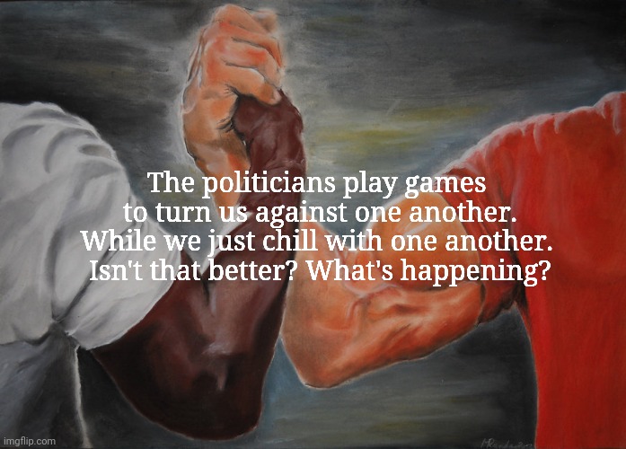 Epic Handshake | The politicians play games 
to turn us against one another.

While we just chill with one another.  Isn't that better? What's happening? | image tagged in memes,epic handshake | made w/ Imgflip meme maker