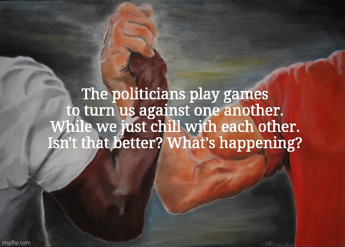 Epic Handshake | The politicians play games to turn us against one another. While we just chill with each other. Isn't that better? What's happening? | image tagged in memes,epic handshake | made w/ Imgflip meme maker