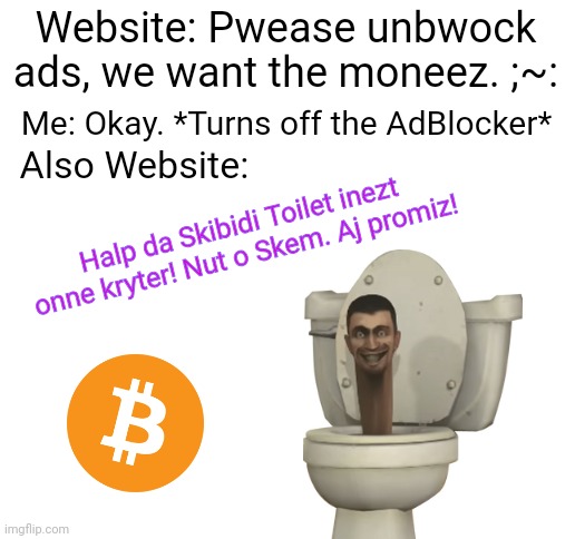 "cOnTiNuE wItHOuT sUpPoRtInG uS" My ass ? | Website: Pwease unbwock ads, we want the moneez. ;~:; Me: Okay. *Turns off the AdBlocker*; Also Website:; Halp da Skibidi Toilet inezt onne kryter! Nut o Skem. Aj promiz! | image tagged in blank white template | made w/ Imgflip meme maker