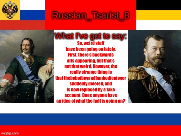 Russian_Tsarist_8 announcement temp | So, weird stuff have been going on lately. First, there’s backwards alts appearing, but that’s not that weird. However, the really strange thing is that theboboiboyandbanbodienjoyer suddenly deleted, and is now replaced by a fake account. Does anyone have an idea of what the hell is going on? | image tagged in russian_tsarist_8 announcement temp | made w/ Imgflip meme maker