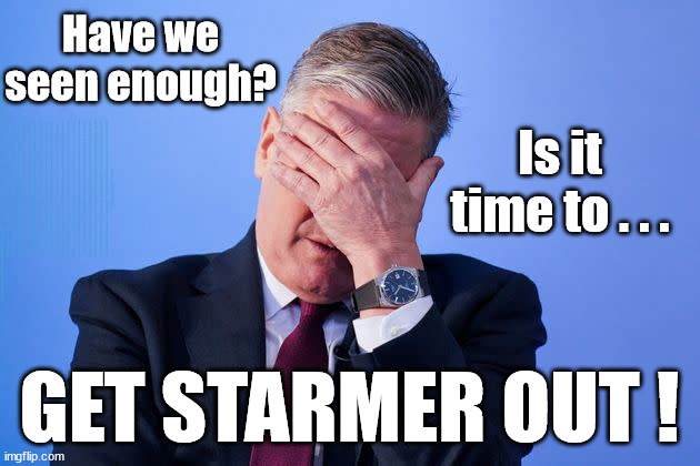 Is it time to GET STARMER OUT? | Have we seen enough? WELCOME TO . . . STARMER'S SOCIALIST STATE; GROWING THE ECONOMY (AND HIS VOTER BASE); Rachel (The Robber) Reeves; No Tax Increase for working people; Playing word games . . . Definition of 'Working People' - "People who earn their living day to day, no car, no savings"; STARMER LIED TO US !!! Sir Keir Rodney Starmer; #TripleLock; SMEG HEAD CONCEDES; Titchy Starmer; 'PUTTING COUNTRY FIRST'; Party second; On top of the £480m already given to France to 'stop the boats'; DEAR UK VOTERS AS YOU FAILED TO SUPPORT THE TORIES; NEW HOME FOR OUR MIGRANT FRIENDS; COMING TO YOUR AREA SOON; TIGHTEN YOUR SEAT BELTS! How messed up is this; I won with fewer votes than you had lol; Capt Hindsight; STARMER - SOFT ON CRIME? Country First, Party Second Eh??? Prisoner Early Release -; How many UK citizens will become victims of crime. . . As a direct result of Starmers early release of criminals? Starmer - week 1 as PM; Scrap Rwanda Plan - More Deaths; Early release of Prisoners; Can't blame Starmer QC; Rachel Reeves, Labour's 'TAXBOT'; IF YOU HAVE PERSONAL SAVINGS; LABOURS TAX PROPOSALS WILL RESULT IN =; Labours new 'DEATH TAX'; RACHEL REEVES Labours new; 'DEATH TAX' ? 12x new taxes Pensions & Inheritance? Starmer's coming after your pension? Lady Victoria Starmer; CORBYN EXPELLED; Labour pledge 'Urban centres' to help house 'Our Fair Share' of our new Migrant friends; New Home for our New Immigrant Friends !!! The only way to keep the illegal immigrants in the UK; CITIZENSHIP FOR ALL; ; Amnesty For all Illegals; Sir Keir Starmer MP; Muslim Votes Matter; Blood on Starmers hands? Burnham; Taxi for Rayner ? #RR4PM;100's more Tax collectors; Higher Taxes Under Labour; We're Coming for You; Labour pledges to clamp down on Tax Dodgers; Higher Taxes under Labour; Rachel Reeves Angela Rayner Bovvered? Higher Taxes under Labour; Risks of voting Labour; * EU Re entry? * Mass Immigration? * Build on Greenbelt? * Rayner as our PM? * Ulez 20 mph fines? * Higher taxes? * UK Flag change? * Muslim takeover? * End of Christianity? * Economic collapse? TRIPLE LOCK' Anneliese Dodds Rwanda plan Quid Pro Quo UK/EU Illegal Migrant Exchange deal; UK not taking its fair share, EU Exchange Deal = People Trafficking !!! Starmer to Betray Britain, #Burden Sharing #Quid Pro Quo #100,000; #Immigration #Starmerout #Labour #wearecorbyn #KeirStarmer #DianeAbbott #McDonnell #cultofcorbyn #labourisdead #labourracism #socialistsunday #nevervotelabour #socialistanyday #Antisemitism #Savile #SavileGate #Paedo #Worboys #GroomingGangs #Paedophile #IllegalImmigration #Immigrants #Invasion #Starmeriswrong #SirSoftie #SirSofty #Blair #Steroids AKA Keith ABBOTT BACK; Union Jack Flag in election campaign material; Concerns raised by Black, Asian and Minority ethnic BAMEgroup & activists; Capt U-Turn; Hunt down Tax Dodgers; Higher tax under Labour Sorry about the fatalities; Are you really going to trust Labour with your vote? Pension Triple Lock;; 'Our Fair Share'; Angela Rayner: new towns; Rachel Reeves; I'M COMING FOR YOU; Reeves the 'Raider'; Programmed to raid your Personal Savings; RNLI #NotMyPM; When will Rachel Reeves start selling of our country's gold reserve; should have voted Conservative; Another 'Fire Sale' under Labour? He did his level best to keep people out of prison !!! 'WERE SO MANY SEATS STOLEN' 'BY VOTES SO FEW'; Country 1st, Party 2nd eh??? Record illegal Migrants; Soft on the Causes of Crime? I KNEW YOU WOULD LOSE IN 2019; I knew I would win the election and England would lose the Euros this year; STARMER ABSOLUTELY TERRIFIED? He couldn't risk the Tories Rwanda plan actually working? Starmer to 'take the brakes off' the UK economy ??? YOUR RIGHT TO NIMBYISM HAS NOW LAPSED; PLEDGES AN EXTRA £84M OF UK TAXPAYERS MONEY TO THE EU; So that's another £84m Tax-payer money pissed up the wall then is it Mr Starmer, Sir? THERE'S NO "SILVER BULLET" FOR SMALL BOAT CROSSINGS; Labour ‘Retirement Tax’ to hit state pensioners within two years? #NOTMYPRIMEMINISTER; Macron, there's ‘no silver bullet’; Starmer pledged 'Smash the gangs'; 'BOATS WILL KEEP COMING!’; No tax increase for working people; Everyone else is fair game lol; So who's going to pay for all the illegals? PUTTING COUNTRY FIRST? BY WELCOMING ILLEGALS; YOU WILL BE SILENCED !!! Is it time to . . . GET STARMER OUT ! | image tagged in illegal immigration,starmer not my pm,stop boats rwanda,palestine hamas muslim vote,liz truss lettuce,labourisdead | made w/ Imgflip meme maker