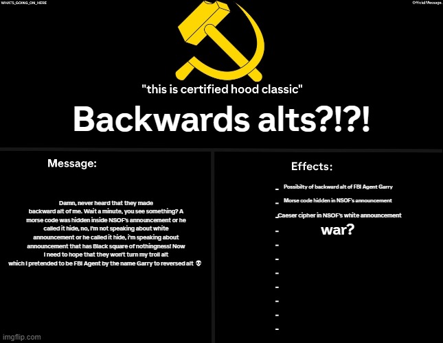 God, don't do this to me. | Backwards alts?!?! Damn, never heard that they made backward alt of me. Wait a minute, you see something? A morse code was hidden inside NSOF's announcement or he called it hide, no, I'm not speaking about white announcement or he called it hide, i'm speaking about announcement that has Black square of nothingness! Now I need to hope that they won't turn my troll alt which I pretended to be FBI Agent by the name Garry to reversed alt 💀; Possibilty of backward alt of FBI Agent Garry; Morse code hidden in NSOF's announcement; Caeser cipher in NSOF's white announcement; war? | image tagged in whats_going_on_here's black annoucement | made w/ Imgflip meme maker