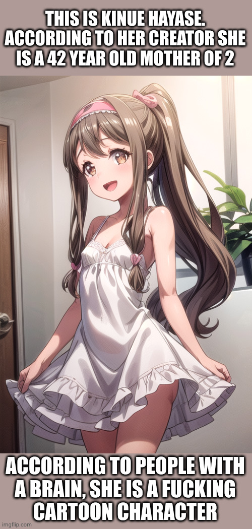 THIS IS KINUE HAYASE.
ACCORDING TO HER CREATOR SHE
IS A 42 YEAR OLD MOTHER OF 2 ACCORDING TO PEOPLE WITH
A BRAIN, SHE IS A FUCKING
CARTOON C | made w/ Imgflip meme maker