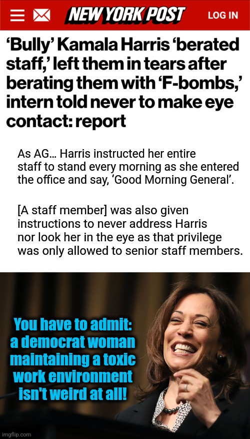 It's not weird.  It's totally expected. | As AG… Harris instructed her entire staff to stand every morning as she entered the office and say, ‘Good Morning General’. [A staff member] was also given instructions to never address Harris nor look her in the eye as that privilege was only allowed to senior staff members. You have to admit:
a democrat woman
maintaining a toxic
work environment
isn't weird at all! | image tagged in kamala harris laughing,memes,toxic work environment,democrats,bully,insane | made w/ Imgflip meme maker