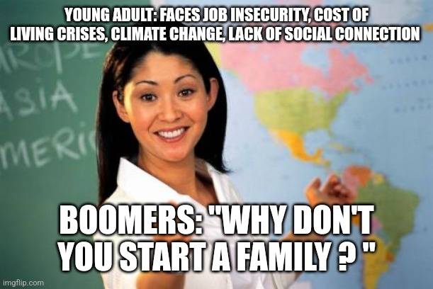 Unhelpful High School Teacher Meme | YOUNG ADULT: FACES JOB INSECURITY, COST OF LIVING CRISES, CLIMATE CHANGE, LACK OF SOCIAL CONNECTION; BOOMERS: "WHY DON'T YOU START A FAMILY ? " | image tagged in memes,unhelpful high school teacher,funny memes,adulting,relatable,single life | made w/ Imgflip meme maker