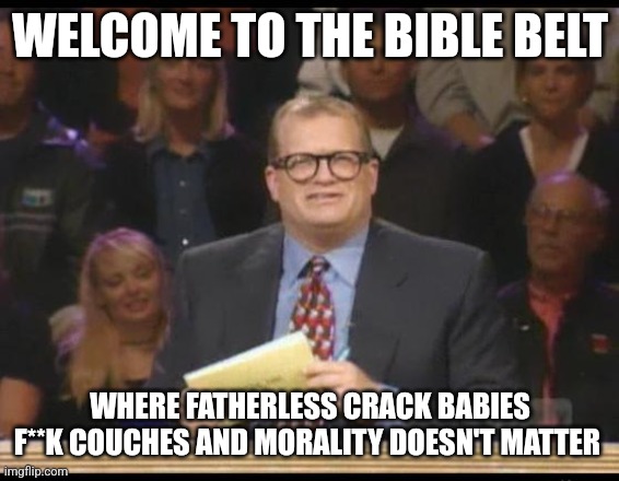 From the people who cry when you point out that they're weird | WELCOME TO THE BIBLE BELT; WHERE FATHERLESS CRACK BABIES F**K COUCHES AND MORALITY DOESN'T MATTER | image tagged in whose line is it anyway,scumbag republicans,terrorists,trailer trash,conservative hypocrisy | made w/ Imgflip meme maker