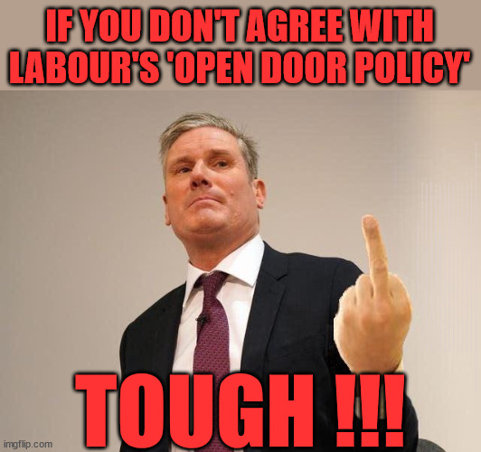 Labour - Open Door Policy - illegal Migrants | IF YOU DON'T AGREE WITH LABOUR'S 'OPEN DOOR POLICY'; Will; STARMER OUTLIVE LIZ TRUSS? Have we seen enough? WELCOME TO . . . STARMER'S SOCIALIST STATE; GROWING THE ECONOMY (AND HIS VOTER BASE); Rachel (The Robber) Reeves; No Tax Increase for working people; Playing word games . . . Definition of 'Working People' - "People who earn their living day to day, no car, no savings"; STARMER LIED TO US !!! Sir Keir Rodney Starmer; #TripleLock; SMEG HEAD CONCEDES; Titchy Starmer; 'PUTTING COUNTRY FIRST'; Party second; On top of the £480m already given to France to 'stop the boats'; DEAR UK VOTERS AS YOU FAILED TO SUPPORT THE TORIES; NEW HOME FOR OUR MIGRANT FRIENDS; COMING TO YOUR AREA SOON; TIGHTEN YOUR SEAT BELTS! How messed up is this; I won with fewer votes than you had lol; Capt Hindsight; STARMER - SOFT ON CRIME? Country First, Party Second Eh??? Prisoner Early Release -; How many UK citizens will become victims of crime. . . As a direct result of Starmers early release of criminals? Starmer - week 1 as PM; Scrap Rwanda Plan - More Deaths; Early release of Prisoners; Can't blame Starmer QC; Rachel Reeves, Labour's 'TAXBOT'; IF YOU HAVE PERSONAL SAVINGS; LABOURS TAX PROPOSALS WILL RESULT IN =; Labours new 'DEATH TAX'; RACHEL REEVES Labours new; 'DEATH TAX' ? 12x new taxes Pensions & Inheritance? Starmer's coming after your pension? Lady Victoria Starmer; CORBYN EXPELLED; Labour pledge 'Urban centres' to help house 'Our Fair Share' of our new Migrant friends; New Home for our New Immigrant Friends !!! The only way to keep the illegal immigrants in the UK; CITIZENSHIP FOR ALL; ; Amnesty For all Illegals; Sir Keir Starmer MP; Muslim Votes Matter; Blood on Starmers hands? Burnham; Taxi for Rayner ? #RR4PM;100's more Tax collectors; Higher Taxes Under Labour; We're Coming for You; Labour pledges to clamp down on Tax Dodgers; Higher Taxes under Labour; Rachel Reeves Angela Rayner Bovvered? Higher Taxes under Labour; Risks of voting Labour; * EU Re entry? * Mass Immigration? * Build on Greenbelt? * Rayner as our PM? * Ulez 20 mph fines? * Higher taxes? * UK Flag change? * Muslim takeover? * End of Christianity? * Economic collapse? TRIPLE LOCK' Anneliese Dodds Rwanda plan Quid Pro Quo UK/EU Illegal Migrant Exchange deal; UK not taking its fair share, EU Exchange Deal = People Trafficking !!! Starmer to Betray Britain, #Burden Sharing #Quid Pro Quo #100,000; #Immigration #Starmerout #Labour #wearecorbyn #KeirStarmer #DianeAbbott #McDonnell #cultofcorbyn #labourisdead #labourracism #socialistsunday #nevervotelabour #socialistanyday #Antisemitism #Savile #SavileGate #Paedo #Worboys #GroomingGangs #Paedophile #IllegalImmigration #Immigrants #Invasion #Starmeriswrong #SirSoftie #SirSofty #Blair #Steroids AKA Keith ABBOTT BACK; Union Jack Flag in election campaign material; Concerns raised by Black, Asian and Minority ethnic BAMEgroup & activists; Capt U-Turn; Hunt down Tax Dodgers; Higher tax under Labour Sorry about the fatalities; Are you really going to trust Labour with your vote? Pension Triple Lock;; 'Our Fair Share'; Angela Rayner: new towns; Rachel Reeves; I'M COMING FOR YOU; Reeves the 'Raider'; Programmed to raid your Personal Savings; RNLI #NotMyPM; When will Rachel Reeves start selling of our country's gold reserve; should have voted Conservative; Another 'Fire Sale' under Labour? He did his level best to keep people out of prison !!! 'WERE SO MANY SEATS STOLEN' 'BY VOTES SO FEW'; Country 1st, Party 2nd eh??? Record illegal Migrants; Soft on the Causes of Crime? I KNEW YOU WOULD LOSE IN 2019; I knew I would win the election and England would lose the Euros this year; STARMER ABSOLUTELY TERRIFIED? He couldn't risk the Tories Rwanda plan actually working? Starmer to 'take the brakes off' the UK economy ??? YOUR RIGHT TO NIMBYISM HAS NOW LAPSED; PLEDGES AN EXTRA £84M OF UK TAXPAYERS MONEY TO THE EU; So that's another £84m Tax-payer money pissed up the wall then is it Mr Starmer, Sir? THERE'S NO "SILVER BULLET" FOR SMALL BOAT CROSSINGS; Labour ‘Retirement Tax’ to hit state pensioners within two years? #NOTMYPRIMEMINISTER; Macron, there's ‘no silver bullet’; Starmer pledged 'Smash the gangs'; 'BOATS WILL KEEP COMING!’; No tax increase for working people; Everyone else is fair game lol; So who's going to pay for all the illegals? PUTTING COUNTRY FIRST? BY WELCOMING ILLEGALS; YOU WILL BE SILENCED !!! Is it time to . . . GET STARMER OUT ! 26 DAYS AND COUNTING 45 DAY; TOUGH !!! | image tagged in starmer finger,illegal immigration,stop boats rwanda,palestine hamas muslim vote,starmer not my pm,labourisdead | made w/ Imgflip meme maker