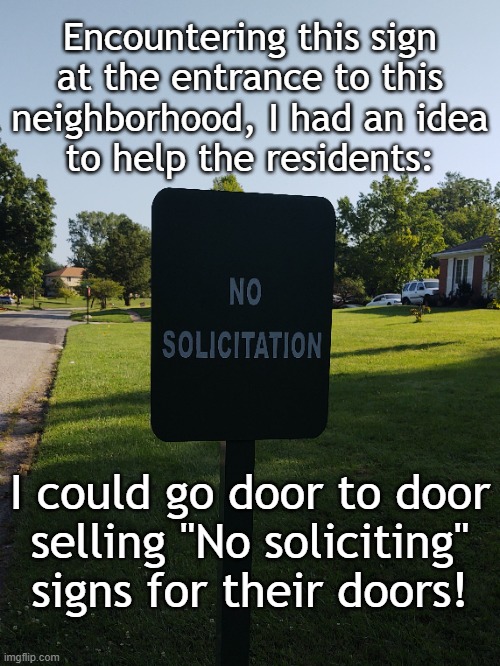 No solicitation | Encountering this sign
at the entrance to this
neighborhood, I had an idea
to help the residents:; I could go door to door
selling "No soliciting"
signs for their doors! | image tagged in funny | made w/ Imgflip meme maker