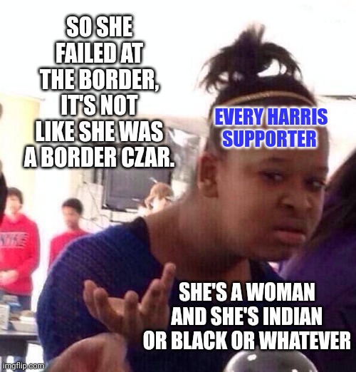 Every Harris Supporter | SO SHE FAILED AT THE BORDER, IT'S NOT LIKE SHE WAS A BORDER CZAR. EVERY HARRIS SUPPORTER; SHE'S A WOMAN AND SHE'S INDIAN OR BLACK OR WHATEVER | image tagged in memes,black girl wat,political memes,kamala harris,open borders,woke | made w/ Imgflip meme maker