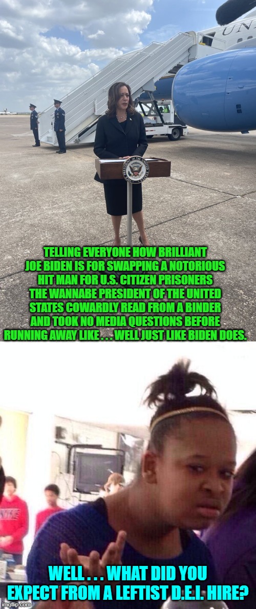 Yes, what else did anyone really expect? | TELLING EVERYONE HOW BRILLIANT JOE BIDEN IS FOR SWAPPING A NOTORIOUS HIT MAN FOR U.S. CITIZEN PRISONERS THE WANNABE PRESIDENT OF THE UNITED STATES COWARDLY READ FROM A BINDER AND TOOK NO MEDIA QUESTIONS BEFORE RUNNING AWAY LIKE . . . WELL JUST LIKE BIDEN DOES. WELL . . . WHAT DID YOU EXPECT FROM A LEFTIST D.E.I. HIRE? | image tagged in black girl wat | made w/ Imgflip meme maker