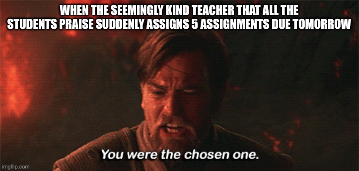 you were the chosen one | WHEN THE SEEMINGLY KIND TEACHER THAT ALL THE STUDENTS PRAISE SUDDENLY ASSIGNS 5 ASSIGNMENTS DUE TOMORROW | image tagged in you were the chosen one | made w/ Imgflip meme maker