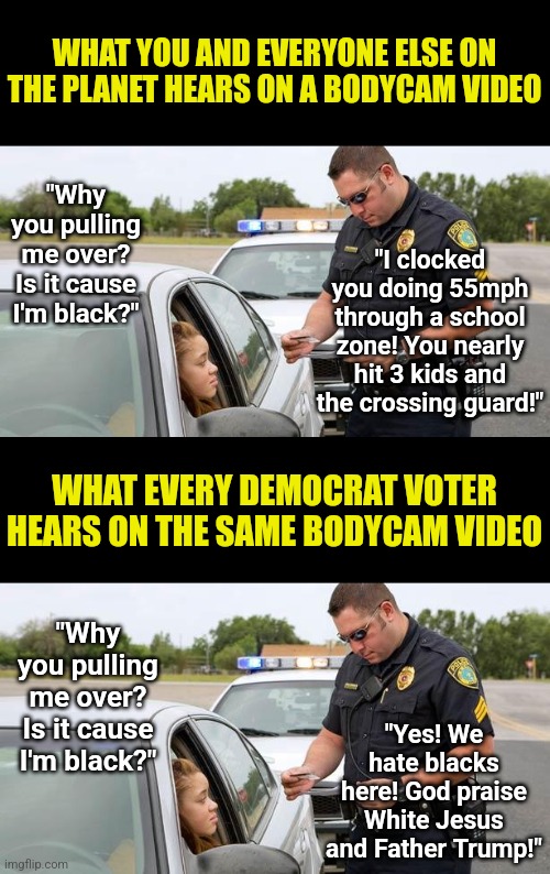 Selective hearing is one thing. Making up words the cop never said is another! How can we end this ignorance if ears are broken? | WHAT YOU AND EVERYONE ELSE ON THE PLANET HEARS ON A BODYCAM VIDEO; "Why you pulling me over? Is it cause I'm black?"; "I clocked you doing 55mph through a school zone! You nearly hit 3 kids and the crossing guard!"; WHAT EVERY DEMOCRAT VOTER HEARS ON THE SAME BODYCAM VIDEO; "Yes! We hate blacks here! God praise White Jesus and Father Trump!"; "Why you pulling me over? Is it cause I'm black?" | image tagged in police,hearing,brainwashing,crying democrats,liberal hypocrisy,black people | made w/ Imgflip meme maker