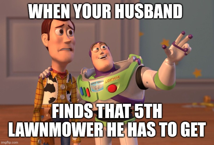 X, X Everywhere Meme | WHEN YOUR HUSBAND; FINDS THAT 5TH LAWNMOWER HE HAS TO GET | image tagged in memes,x x everywhere | made w/ Imgflip meme maker