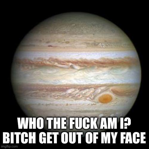 Jupiter | WHO THE FUCK AM I? BITCH GET OUT OF MY FACE | image tagged in jupiter | made w/ Imgflip meme maker