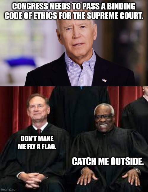 CONGRESS NEEDS TO PASS A BINDING CODE OF ETHICS FOR THE SUPREME COURT. DON'T MAKE ME FLY A FLAG. CATCH ME OUTSIDE. | image tagged in joe biden 2020,alito thomas | made w/ Imgflip meme maker